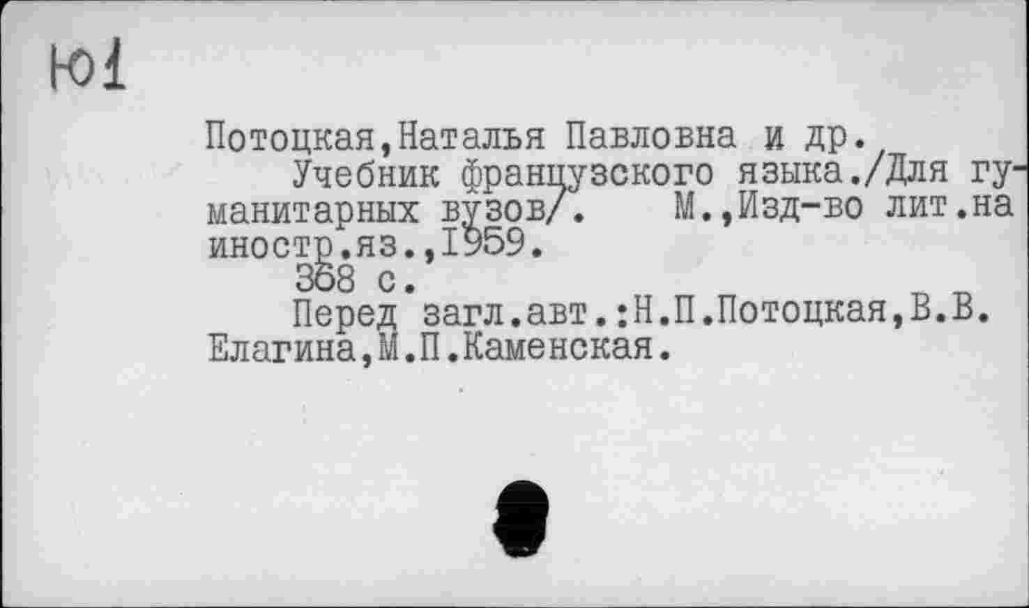 ﻿Kl
Потоцкая»Наталья Павловна и др.
Учебник французского языка./Для гуманитарных вузов/. М.,Изд-во лит.на иностр.яз.,1959.
358 с.
Перед загл.авт.;Н.П.Потоцкая,В.В. Елагина,М.П.Каменская.